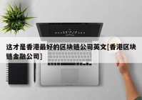 这才是香港最好的区块链公司英文[香港区块链金融公司]